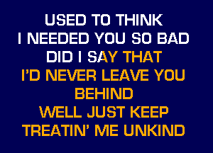 USED TO THINK
I NEEDED YOU SO BAD
DID I SAY THAT
I'D NEVER LEAVE YOU
BEHIND
WELL JUST KEEP
TREATIM ME UNKIND