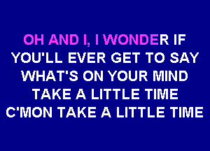 0H AND I, I WONDER IF
YOU'LL EVER GET TO SAY
WHAT'S ON YOUR MIND
TAKE A LITTLE TIME
C'MON TAKE A LITTLE TIME