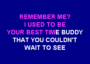 REMEMBER ME?

I USED TO BE
YOUR BEST TIME BUDDY
THAT YOU COULDN'T
WAIT TO SEE