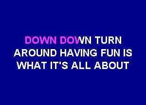 DOWN DOWN TURN

AROUND HAVING FUN IS
WHAT IT'S ALL ABOUT