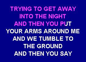 TRYING TO GET AWAY
INTO THE NIGHT
AND THEN YOU PUT
YOUR ARMS AROUND ME
AND WE TUMBLE TO
THE GROUND
AND THEN YOU SAY