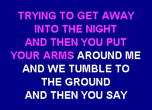 TRYING TO GET AWAY
INTO THE NIGHT
AND THEN YOU PUT
YOUR ARMS AROUND ME
AND WE TUMBLE TO
THE GROUND
AND THEN YOU SAY