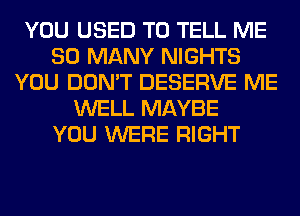 YOU USED TO TELL ME
SO MANY NIGHTS
YOU DON'T DESERVE ME
WELL MAYBE
YOU WERE RIGHT