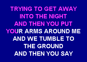 TRYING TO GET AWAY
INTO THE NIGHT
AND THEN YOU PUT
YOUR ARMS AROUND ME
AND WE TUMBLE TO
THE GROUND
AND THEN YOU SAY