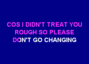 COS I DIDN'T TREAT YOU

ROUGH SO PLEASE
DON'T GO CHANGING