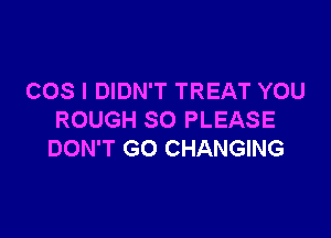 COS I DIDN'T TREAT YOU

ROUGH SO PLEASE
DON'T GO CHANGING