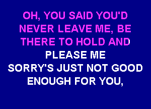 0H, YOU SAID YOU'D
NEVER LEAVE ME, BE
THERE TO HOLD AND
PLEASE ME
SORRY'S JUST NOT GOOD
ENOUGH FOR YOU,