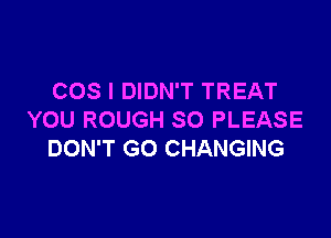 COS I DIDN'T TREAT

YOU ROUGH SO PLEASE
DON'T GO CHANGING