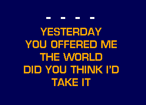 YESTERDAY
YOU OFFERED ME
THE WORLD
DID YOU THINK I'D

TAKE IT I