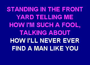 STANDING IN THE FRONT
YARD TELLING ME
HOW I'M SUCH A FOOL,
TALKING ABOUT
HOW I'LL NEVER EVER
FIND A MAN LIKE YOU