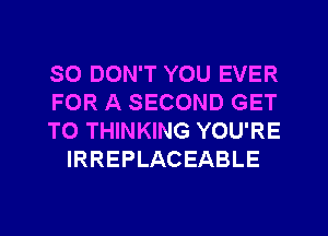 SO DON'T YOU EVER

FOR A SECOND GET

TO THINKING YOU'RE
IRREPLACEABLE