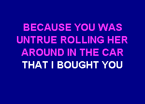 BECAUSE YOU WAS
UNTRUE ROLLING HER
AROUND IN THE CAR
THAT I BOUGHT YOU