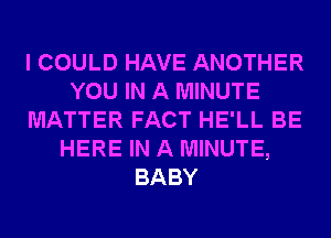 I COULD HAVE ANOTHER
YOU IN A MINUTE
MATTER FACT HE'LL BE
HERE IN A MINUTE,
BABY