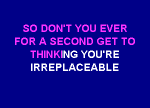 SO DON'T YOU EVER
FOR A SECOND GET TO
THINKING YOU'RE
IRREPLACEABLE