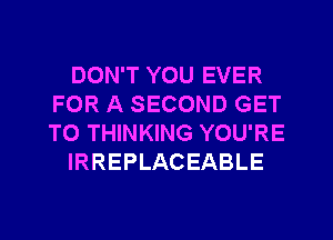 DON'T YOU EVER
FOR A SECOND GET
TO THINKING YOU'RE

IRREPLACEABLE