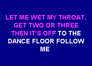 LET ME WET MY THROAT,
GET TWO 0R THREE
THEN IT'S OFF TO THE
DANCE FLOOR FOLLOW
ME