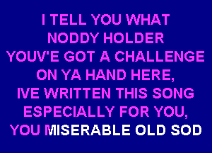 I TELL YOU WHAT
NODDY HOLDER
YOUV'E GOT A CHALLENGE
0N YA HAND HERE,

IVE WRITTEN THIS SONG
ESPECIALLY FOR YOU,
YOU MISERABLE OLD SOD