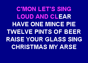 C'MON LET'S SING
LOUD AND CLEAR
HAVE ONE MINCE PIE
TWELVE PINTS 0F BEER
RAISE YOUR GLASS SING
CHRISTMAS MY ARSE