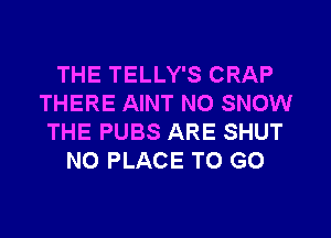 THE TELLY'S CRAP
THERE AINT N0 SNOW
THE PUBS ARE SHUT
N0 PLACE TO GO