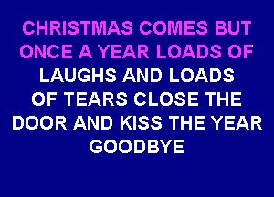 CHRISTMAS COMES BUT
ONCE A YEAR LOADS 0F
LAUGHS AND LOADS
0F TEARS CLOSE THE
DOOR AND KISS THE YEAR
GOODBYE