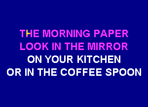 THE MORNING PAPER
LOOK IN THE MIRROR
ON YOUR KITCHEN
OR IN THE COFFEE SPOON