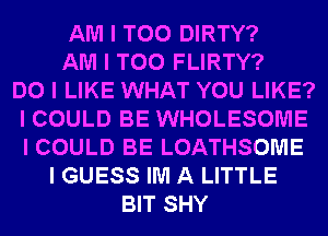 AM I T00 DIRTY?
AM I T00 FLIRTY?

DO I LIKE WHAT YOU LIKE?
I COULD BE WHOLESOME
I COULD BE LOATHSOIUIE

I GUESS IIUI A LITTLE
BIT SHY