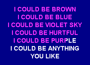 I COULD BE BROWN
I COULD BE BLUE
I COULD BE VIOLET SKY
I COULD BE HURTFUL
I COULD BE PURPLE
I COULD BE ANYTHING
YOU LIKE