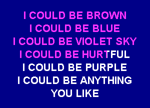 I COULD BE BROWN
I COULD BE BLUE
I COULD BE VIOLET SKY
I COULD BE HURTFUL
I COULD BE PURPLE
I COULD BE ANYTHING
YOU LIKE