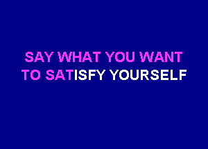 SAY WHAT YOU WANT

TO SATISFY YOURSELF