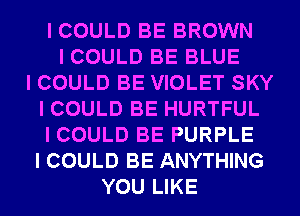 I COULD BE BROWN
I COULD BE BLUE
I COULD BE VIOLET SKY
I COULD BE HURTFUL
I COULD BE PURPLE
I COULD BE ANYTHING
YOU LIKE