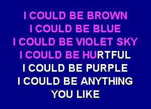 I COULD BE BROWN
I COULD BE BLUE
I COULD BE VIOLET SKY
I COULD BE HURTFUL
I COULD BE PURPLE
I COULD BE ANYTHING
YOU LIKE