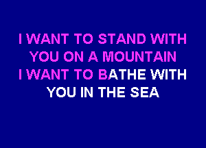 I WANT TO STAND WITH
YOU ON A MOUNTAIN
I WANT TO BATHE WITH
YOU IN THE SEA