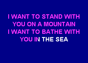 I WANT TO STAND WITH
YOU ON A MOUNTAIN
I WANT TO BATHE WITH
YOU IN THE SEA