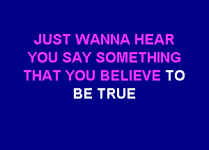 JUST WANNA HEAR
YOU SAY SOMETHING

THAT YOU BELIEVE TO
BE TRUE