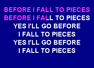 BEFORE I FALL T0 PIECES
BEFORE I FALL T0 PIECES
YES I'LL G0 BEFORE
I FALL T0 PIECES
YES I'LL G0 BEFORE
I FALL T0 PIECES