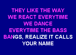 THEY LIKE THE WAY
WE REACT EVERYTIME
WE DANCE
EVERYTIME THE BASS
BANGS, REALIZE IT CALLS
YOUR NAME