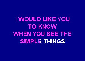 IWOULD LIKE YOU
TO KNOW

WHEN YOU SEE THE
SIMPLE THINGS