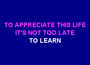 TO APPRECIATE THIS LIFE

IT'S NOT TOO LATE
TO LEARN