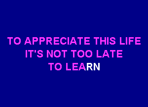 TO APPRECIATE THIS LIFE

IT'S NOT TOO LATE
TO LEARN