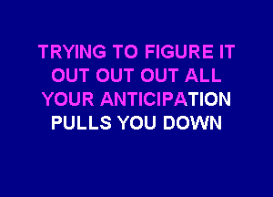 TRYING TO FIGURE IT
OUT OUT OUT ALL

YOUR ANTICIPATION
PULLS YOU DOWN