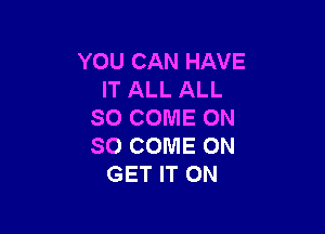 YOU CAN HAVE
IT ALL ALL

SO COME ON
SO COME ON
GET IT ON