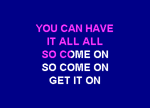 YOU CAN HAVE
IT ALL ALL

SO COME ON
SO COME ON
GET IT ON