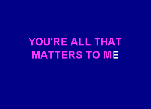 YOU'RE ALL THAT

MATTERS TO ME