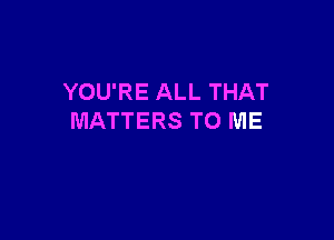 YOU'RE ALL THAT

MATTERS TO ME