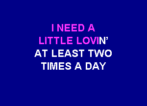 I NEED A
LITTLE LOVIN'

AT LEAST TWO
TIMES A DAY