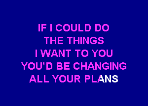 IF I COULD DO
THE THINGS

I WANT TO YOU
YOUD BE CHANGING
ALL YOUR PLANS