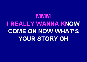 MMM
I REALLY WANNA KNOW

COME ON NOW WHATS
YOUR STORY 0H