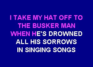 I TAKE MY HAT OFF TO
THE BUSKER MAN
WHEN HE'S DROWNED
ALL HIS SORROWS
IN SINGING SONGS