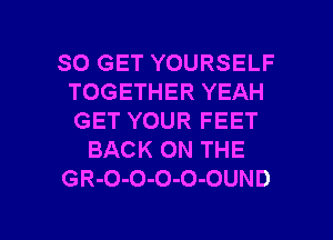 SO GET YOURSELF
TOGETHER YEAH
GET YOUR FEET

BACK ON THE

GR-O-O-O-O-OUND

g