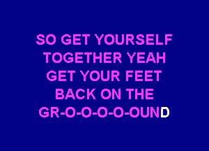 SO GET YOURSELF
TOGETHER YEAH
GET YOUR FEET

BACK ON THE

GR-O-O-O-O-OUND

g